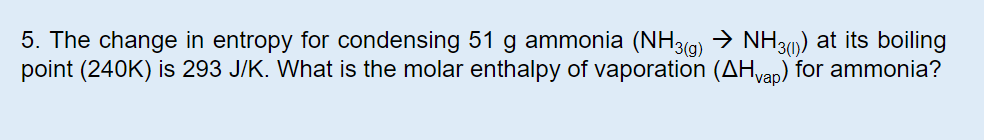 5. The change in entropy for condensing 51 g ammonia (NH3()NH3) at its boiling
point (240K) is 293 J/K. What is the molar enthalpy of vaporation (AHvap) for ammonia?

