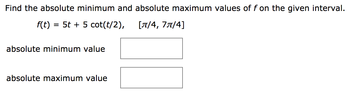 Find the absolute minimum and absolute maximum values of f on the given interval.
f(t)
= 5t + 5 cot(t/2),
[7/4, 77/4]
absolute minimum value
absolute maximum value
