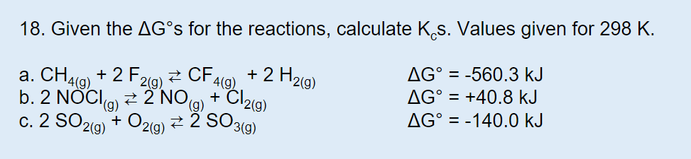 18. Given the AG°S for the reactions, calculate Ks. Values given for 298 K
AG° -560.3 kJ
2 H2(g)
a. CH4(g)+2 F2(g)
4(g)
2 NO)Cl2(g)
2 SO3()
AG° +40.8 kJ
b. 2 NOC
(g)
AG° = -140.0 kJ
c. 2 SO2(g) O2(g)

