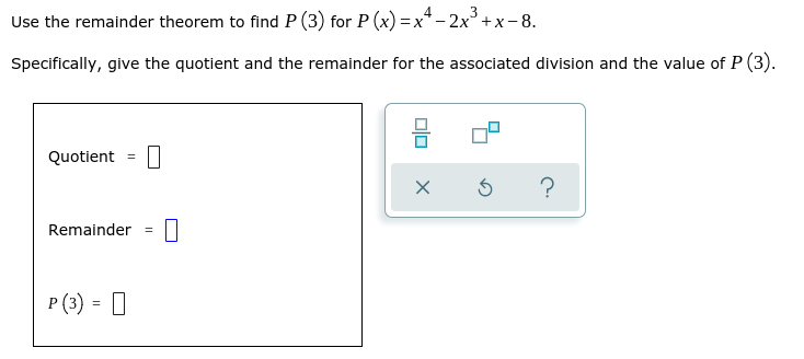 3
Use the remainder theorem to find P (3) for P (x) = x* - 2x+x- 8.
Specifically, give the quotient and the remainder for the associated division and the value of P (3).
Quotient
?
Remainder
%3D
P (3) = |
