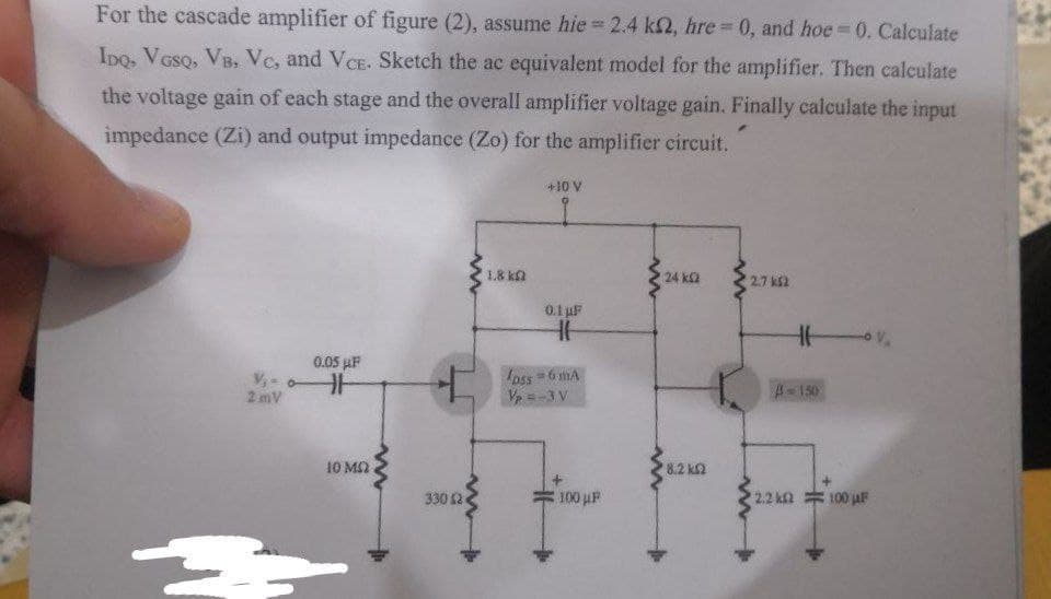 For the cascade amplifier of figure (2), assume hie 2.4 k2, hre 0, and hoe 0. Calculate
%3D
Ipo, Voso, VB. Vc, and VCE. Sketch the ac equivalent model for the amplifier. Then calculate
the voltage gain of each stage and the overall amplifier voltage gain. Finally calculate the input
impedance (Zi) and output impedance (Zo) for the amplifier circuit.
+10 V
18 ka
24 k2
2.7 ks2
0.1 uF
0.05 µF
Ipss =6 mA
V =-3 V
2 mV
A-150
10 M2
8.2 k2
330 2
100 µF
2.2 k2 100 jaF
