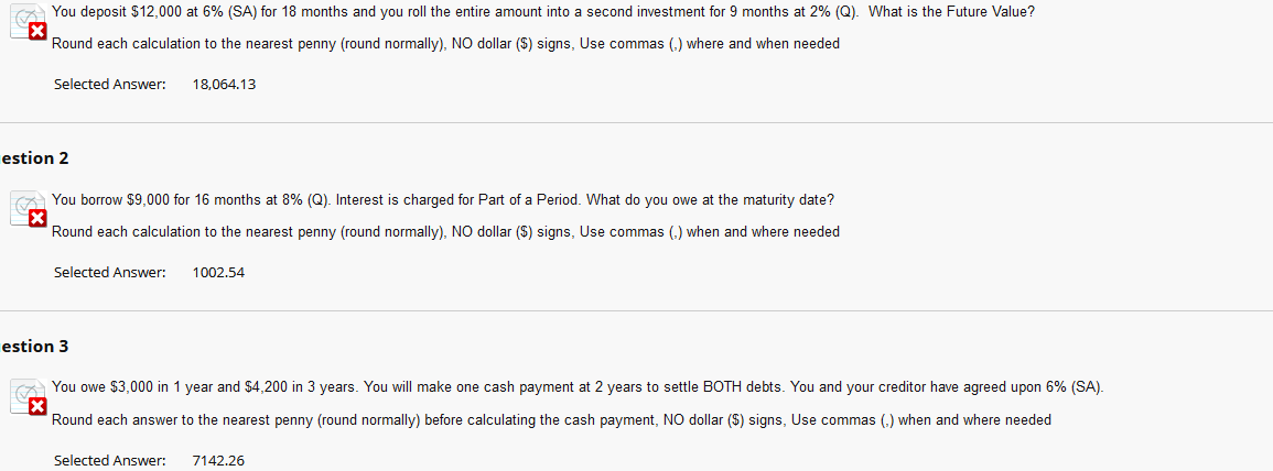 You deposit $12,000 at 6% (SA) for 18 months and you roll the entire amount into second investment for 9 months at 2% (Q). What is the Future Value?
X
Round each calculation to the nearest penny (round normally), NO dollar ($) signs, Use commas where and when needed
Selected Answer: 18,064.13
estion 2
You borrow $9,000 for 16 months at 8% (Q). Interest is charged for Part of a Period. What do you owe at the maturity date?
Round each calculation to the nearest penny (round normally), NO dollar ($) signs, Use commas (.) when and where needed
Selected Answer: 1002.54
estion 3
You owe $3,000 in 1 year and $4,200 in 3 years. You will make one cash payment at 2 years to settle BOTH debts. You and your creditor have agreed upon 6% (SA).
Round each answer to the nearest penny (round normally) before calculating the cash payment, NO dollar ($) signs, Use commas (.) when and where needed
Selected Answer:
7142.26