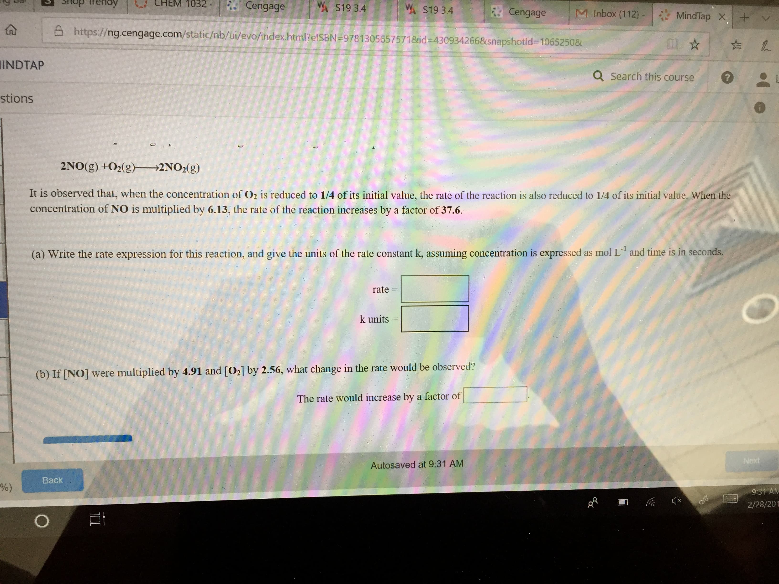 A S19 3.4
"Х S19 3.4
. Cengage
| M Inbox (112)-|
MindTap × I+
ttps:// ng.cengage.com/static/nb/ui/evo/index.html?e ISBN #9781 305 65757 1 &id-4309342 66&snapshot id-1 065250&
INDTAP
Q search this course
stions
2NO(g) +02(g) 2NO2(g)
It is observed that, when the concentration of O2 is reduced to 1/4 of its initial value, the rate of the reaction is also reduced to 1/4 of its initial value, When the
concentration of NO is multiplied by 6.13, the rate of the reaction increases by a factor of 37.6.
(a) Write the rate expression for this reaction, and give the units of the rate constant k, assuming concentration is expressed as mol L and time is in seconds
rate =
k units-
(b) If INO] were multiplied by 4.91 and [O2] by 2.56, what change in the rate would be observed?
The rate would increase by a factor of
Next
Autosaved at 9:31 AM
Back
9:31 Alv
2/28/201
