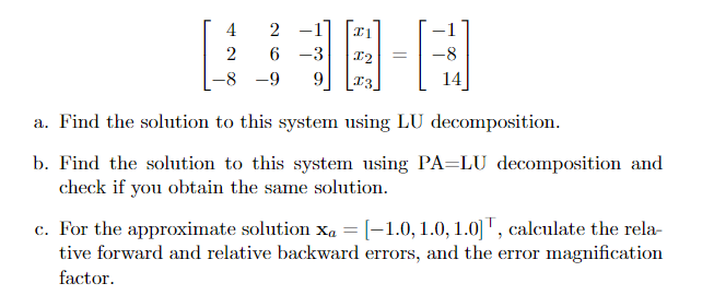 4
2 -1
6 -3
-8
-8 -9
9.
13
a. Find the solution to this system using LU decomposition.
b. Find the solution to this system using PA=LU decomposition and
check if you obtain the same solution.
c. For the approximate solution x, = [-1.0,1.0, 1.0] T, calculate the rela-
tive forward and relative backward errors, and the error magnification
factor.
