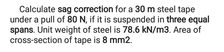 Calculate sag correction for a 30 m steel tape
under a pull of 80 N, if it is suspended in three equal
spans. Unit weight of steel is 78.6 kN/m3. Area of
cross-section of tape is 8 mm2.
