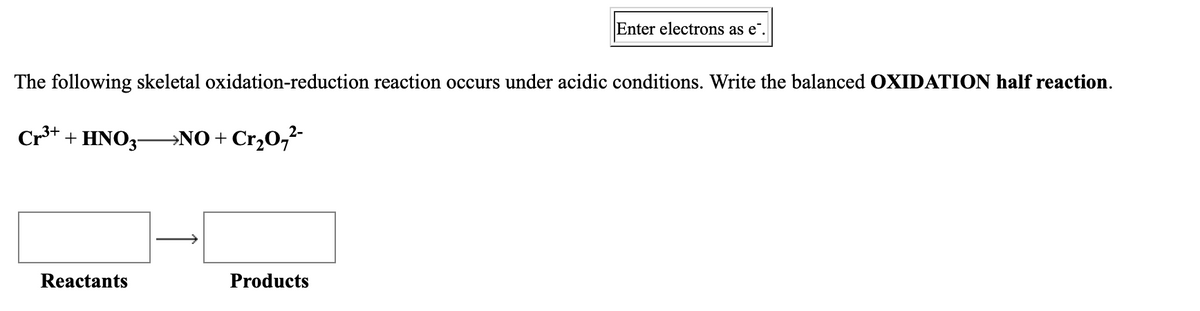 Enter electrons as e",
The following skeletal oxidation-reduction reaction occurs under acidic conditions. Write the balanced OXIDATION half reaction.
Cr+ + HNO3-→NO + Cr,0,-
Reactants
Products
