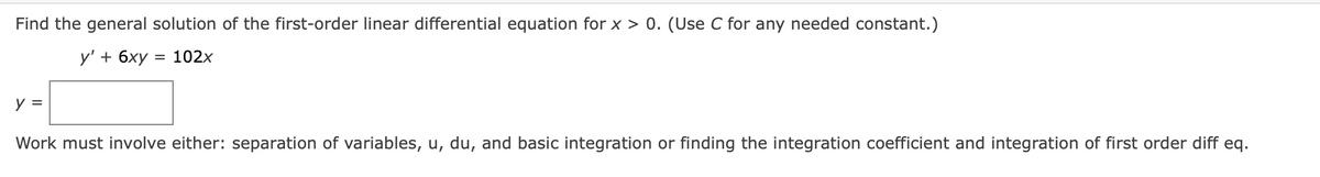 Find the general solution of the first-order linear differential equation for x > 0. (Use C for any needed constant.)
у'+ 6ху 3D 102х
y =
Work must involve either: separation of variables, u, du, and basic integration or finding the integration coefficient and integration of first order diff eq.

