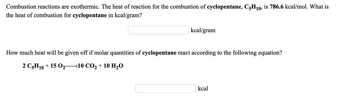 Combustion reactions are exothermic. The heat of reaction for the combustion of cyclopentane, C3H10; is 786.6 kcal/mol. What is
the heat of combustion for cyclopentane in kcal/gram?
kcal/gram
How much heat will be given off if molar quantities of cyclopentane react according to the following equation?
2 CзH10 + 15 Ор—10 СО, + 10 H,0
kcal
