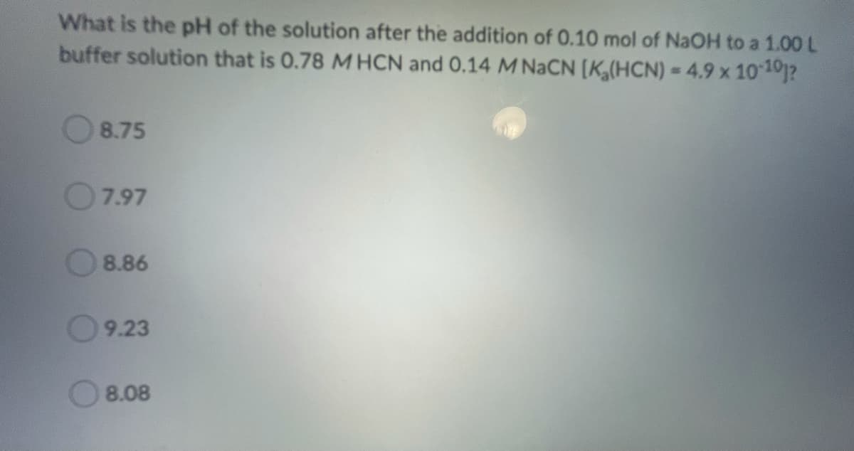 What is the pH of the solution after the addition of 0.10 mol of NaOH to a 1.00 L
buffer solution that is 0.78 MHCN and 0.14 M NACN [K,(HCN) = 4.9 x 10101?
8.75
O7.97
8.86
9.23
O 8.08
