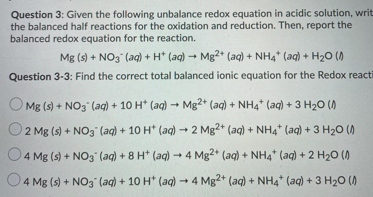 Question 3: Given the following unbalance redox equation in acidic solution, writ
the balanced half reactions for the oxidation and reduction. Then, report the
balanced redox equation for the reaction.
Mg (s) + NO3 (aq) + H* (aq) → Mg2+ (aq) + NH4* (aq) + H20 ()
Question 3-3: Find the correct total balanced ionic equation for the Redox reacti
Mg (s) + NO3 (aq) + 10 H* (aq) → Mg2* (aq) + NH4* (aq) + 3 H20 ()
2 Mg (s) + NO3 (aq) + 10 H* (aq)→ 2 Mg2+ (aq) + NH4* (aq) + 3 H20 ()
O4 Mg (s) + NO3 (ag) + 8 H* (aq) → 4 Mg2* (aq) + NH4* (aq) + 2 H2O ()
4 Mg (s) + NO3 (aq) + 10 H* (aq) 4 Mg2+ (aq) + NH4 (aq) + 3 H20 ()
