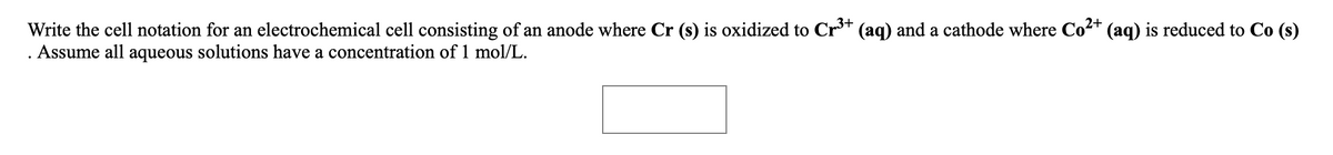 Write the cell notation for an electrochemical cell consisting of an anode where Cr (s) is oxidized to Cr** (aq) and a cathode where Co2+ (aq) is reduced to Co (s)
. Assume all aqueous solutions have a concentration of 1 mol/L.
