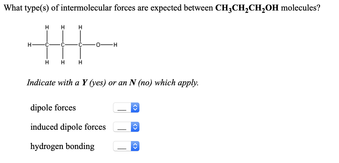 What type(s) of intermolecular forces are expected between CH3CH2CH2OH molecules?
H
-C-
0-H
H
H
Indicate with a Y (yes) or an N (no) which apply.
dipole forces
induced dipole forces
-
hydrogen bonding
-
