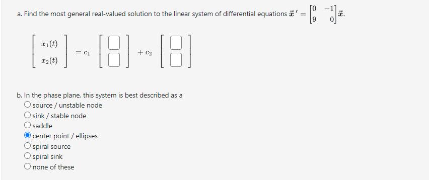 a. Find the most general real-valued solution to the linear system of differential equations
x1(t)
3-8-8
x2(t)
b. In the phase plane, this system is best described as a
O source / unstable node
O sink / stable node
saddle
O center point / ellipses
spiral source
O spiral sink
O none of these
=
