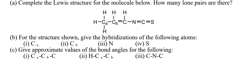 (a) Complete the Lewis structure for the molecule below. How many lone pairs are there?
HHH
H-Ca Cb C-N=C=S
H
(b) For the structure shown, give the hybridizations of the following atoms:
(i) Ca
(i) Ca-Cb-C
(ii) Cb
(iii) N
(ii) H-Ca-C b
(c) Give approximate values of the bond angles for the following:
(iv) S
(iii) C-N-C