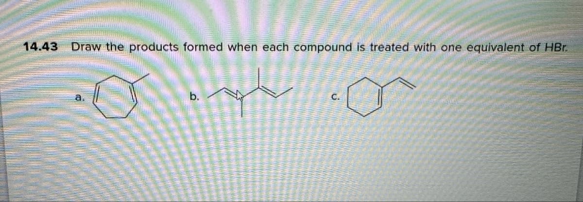14.43
Draw the products formed when each compound is treated with one equivalent of HBr.
b.
C.