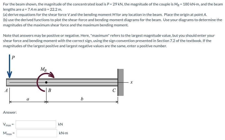 For the beam shown, the magnitude of the concentrated load is P = 29 kN, the magnitude of the couple is MB = 180 kN-m, and the beam
lengths are a = 7.4 m and b = 22.2 m.
(a) derive equations for the shear force V and the bending moment M for any location in the beam. Place the origin at point A.
(b) use the derived functions to plot the shear-force and bending-moment diagrams for the beam. Use your diagrams to determine the
magnitudes of the maximum shear force and the maximum bending moment.
Note that answers may be positive or negative. Here, "maximum" refers to the largest magnitude value, but you should enter your
shear force and bending moment with the correct sign, using the sign convention presented in Section 7.2 of the textbook. If the
magnitudes of the largest positive and largest negative values are the same, enter a positive number.
P
MB
C
b
A
Answer:
Vmax
Mmax =
a
B
KN
kN.m