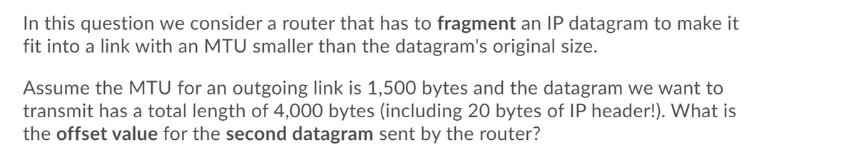 In this question we consider a router that has to fragment an IP datagram to make it
fit into a link with an MTU smaller than the datagram's original size.
Assume the MTU for an outgoing link is 1,500 bytes and the datagram we want to
transmit has a total length of 4,000 bytes (including 20 bytes of IP header!). What is
the offset value for the second datagram sent by the router?
