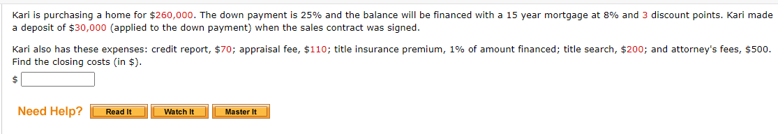 Kari is purchasing a home for $260,000. The down payment is 25% and the balance will be financed with a 15 year mortgage at 8% and 3 discount points. Kari made
a deposit of $30,000 (applied to the down payment) when the sales contract was signed.
Kari also has these expenses: credit report, $70; appraisal fee, $110; title insurance premium, 1% of amount financed; title search, $200; and attorney's fees, $500.
Find the closing costs (in $).
$
Need Help?
Read It
Master It
Watch It
