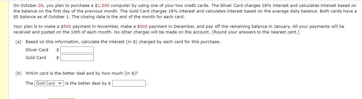 On October 26, you plan to purchase a $1,500 computer by using one of your two credit cards. The Silver Card charges 18% interest and calculates interest based on
the balance on the first day of the previous month. The Gold Card charges 18% interest and calculates interest based on the average daily balance. Both cards have a
$0 balance as of October 1. The closing date is the end of the month for each card.
Your plan is to make a $500 payment in November, make a $500 payment in December, and pay off the remaining balance in January. All your payments will be
received and posted on the 10th of each month. No other charges will be made on the account. (Round your answers to the nearest cent.)
(a) Based on this information, calculate the interest (in $) charged by each card for this purchase.
Silver Card
2$
Gold Card
2$
(b) Which card is the better deal and by how much (in $)?
The Gold Card v is the better deal by $
