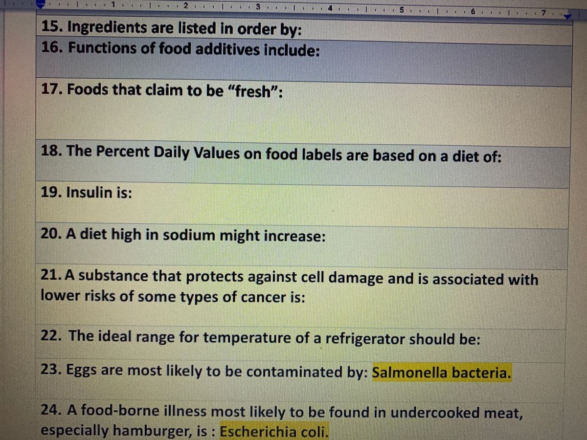 4
5.
15. Ingredients are listed in order by:
16. Functions of food additives include:
17. Foods that claim to be "fresh":
18. The Percent Daily Values on food labels are based on a diet of:
19. Insulin is:
20. A diet high in sodium might increase:
21. A substance that protects against cell damage and is associated with
lower risks of some types of cancer is:
22. The ideal range for temperature of a refrigerator should be:
23. Eggs are most likely to be contaminated by: Salmonella bacteria.
24. A food-borne illness most likely to be found in undercooked meat,
especially hamburger, is : Escherichia coli.
