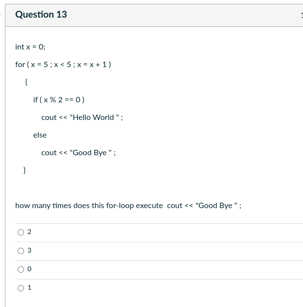 Question 13
int x = 0;
for (x = 5; x < 5; x = x + 1)
{
}
O
if (x % 2 == 0)
2
cout << "Hello World";
else
how many times does this for-loop execute cout << "Good Bye ";
cout << "Good Bye ";