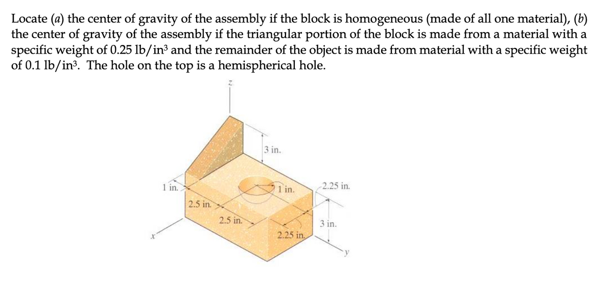 Locate (a) the center of gravity of the assembly if the block is homogeneous (made of all one material), (b)
the center of gravity of the assembly if the triangular portion of the block is made from a material with a
specific weight of 0.25 lb/in³ and the remainder of the object is made from material with a specific weight
of 0.1 lb/in3. The hole on the top is a hemispherical hole.
3 in.
1 in.
1 in.
2.25 in.
2.5 in.
2.5 in.
3 in.
2.25 in,
y.
