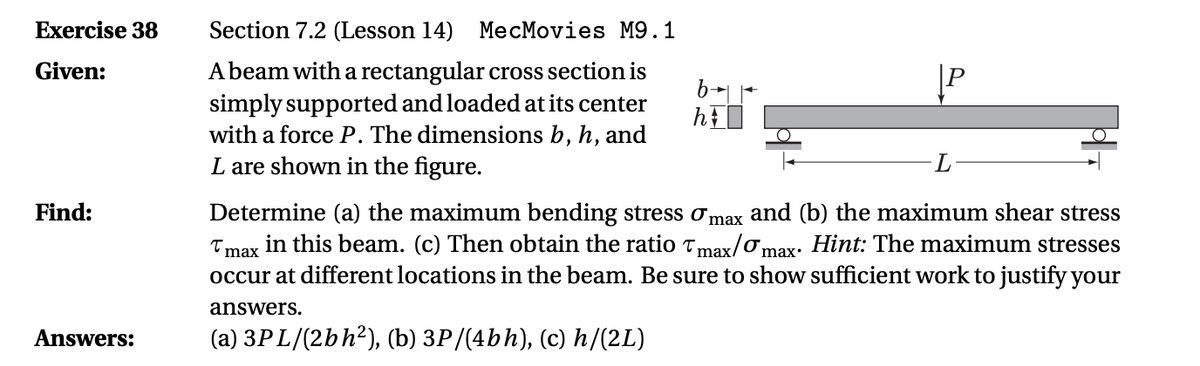 Exercise 38
Section 7.2 (Lesson 14)
МeсМovies M9.1
Abeam with a rectangular cross section is
simply supported and loaded at its center
with a force P. The dimensions b, h, and
L are shown in the figure.
Given:
Find:
Determine (a) the maximum bending stress omax and (b) the maximum shear stress
in this beam. (c) Then obtain the ratio Tmax/omax: Hint: The maximum stresses
T max
occur at different locations in the beam. Be sure to show sufficient work to justify your
answers.
Answers:
(a) 3PL/(2bh²), (b) 3P/(4bh), (c) h/(2L)
