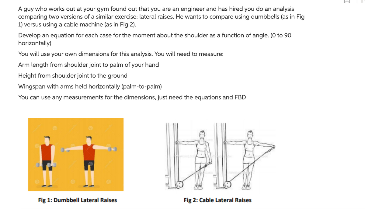 A guy who works out at your gym found out that you are an engineer and has hired you do an analysis
comparing two versions of a similar exercise: lateral raises. He wants to compare using dumbbells (as in Fig
1) versus using a cable machine (as in Fig 2).
Develop an equation for each case for the moment about the shoulder as a function of angle. (0 to 90
horizontally)
You will use your own dimensions for this analysis. You will need to measure:
Arm length from shoulder joint to palm of your hand
Height from shoulder joint to the ground
Wingspan with arms held horizontally (palm-to-palm)
You can use any measurements for the dimensions, just need the equations and FBD
Fig 1: Dumbbell Lateral Raises
Fig 2: Cable Lateral Raises
