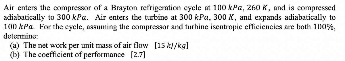Air enters the compressor of a Brayton refrigeration cycle at 100 kPa, 260 K, and is compressed
adiabatically to 300 kPa. Air enters the turbine at 300 kPa, 300 K, and expands adiabatically to
100 kPa. For the cycle, assuming the compressor and turbine isentropic efficiencies are both 100%,
determine:
(a) The net work per unit mass of air flow [15 kJ/kg]
(b) The coefficient of performance [2.7]