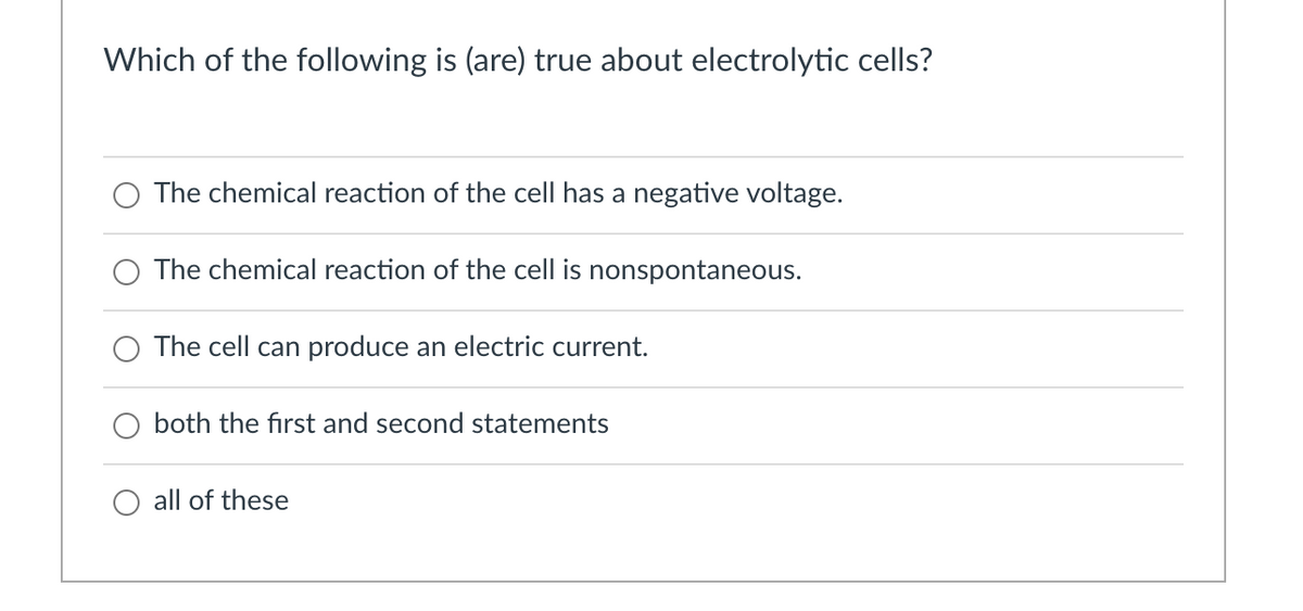 Which of the following is (are) true about electrolytic cells?
The chemical reaction of the cell has a negative voltage.
The chemical reaction of the cell is nonspontaneous.
The cell can produce an electric current.
O both the first and second statements
O all of these
