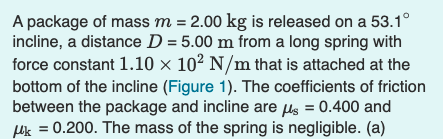 A package of mass m = 2.00 kg is released on a 53.1°
incline, a distance D = 5.00 m from a long spring with
force constant 1.10 × 10² N/m that is attached at the
bottom of the incline (Figure 1). The coefficients of friction
between the package and incline are µs = 0.400 and
Luk = 0.200. The mass of the spring is negligible. (a)
