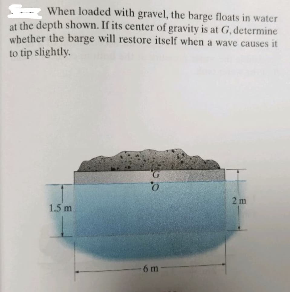 When loaded with gravel, the barge floats in water
at the depth shown. If its center of gravity is at G, determine
whether the barge will restore itself when a wave causes it
to tip slightly.
G.
2 m
1.5 m
6 m
