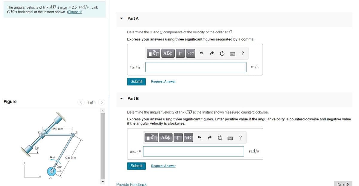 The angular velocity of link AB is WAB = 2.5 rad/s. Link
CB is horizontal at the instant shown. (Figure 1)
Part A
Determine the x and y components of the velocity of the collar at C.
Express your answers using three significant figures separated by a comma.
vec
Vz, Vy =
m/s
Submit
Request Answer
Part B
Figure
< 1 of 1>
Determine the angular velocity of link CB at the instant shown measured counterclockwise.
Express your answer using three significant figures. Enter positive value if the angular velocity is counterclockwise and negative value
if the angular velocity is clockwise.
350 mm
V ΑΣφ vec
?
WCB =
rad/s
WAB
500 mm
Submit
Request Answer
60
Provide Feedback
Next >
圓
