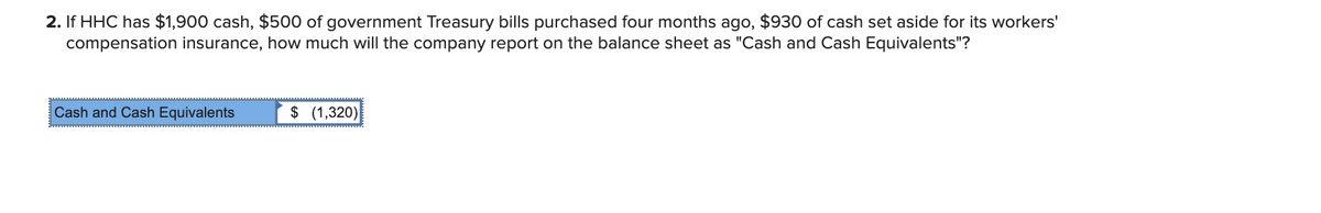 2. If HHC has $1,900 cash, $500 of government Treasury bills purchased four months ago, $930 of cash set aside for its workers'
compensation insurance, how much will the company report on the balance sheet as "Cash and Cash Equivalents"?
Cash and Cash Equivalents
$ (1,320)
