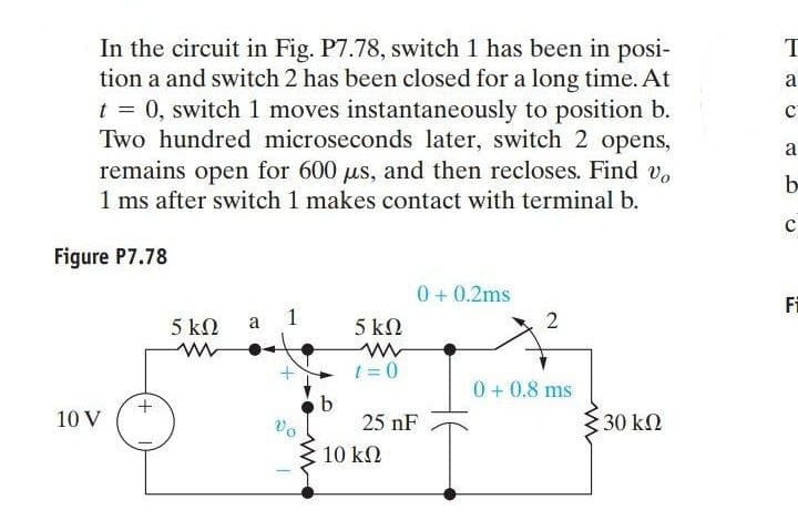 In the circuit in Fig. P7.78, switch 1 has been in posi-
tion a and switch 2 has been closed for a long time. At
t = 0, switch 1 moves instantaneously to position b.
Two hundred microseconds later, switch 2 opens,
remains open for 600 µs, and then recloses. Find vo
1 ms after switch 1 makes contact with terminal b.
Figure P7.78
10 V
5 ΚΩ
a
1
Vo
b
5 ΚΩ
t=0
0+ 0.2ms
25 nF
10 ΚΩ
0+ 0.8 ms
Σ 30 ΚΩ
T
a
C
a
b
C
Fi