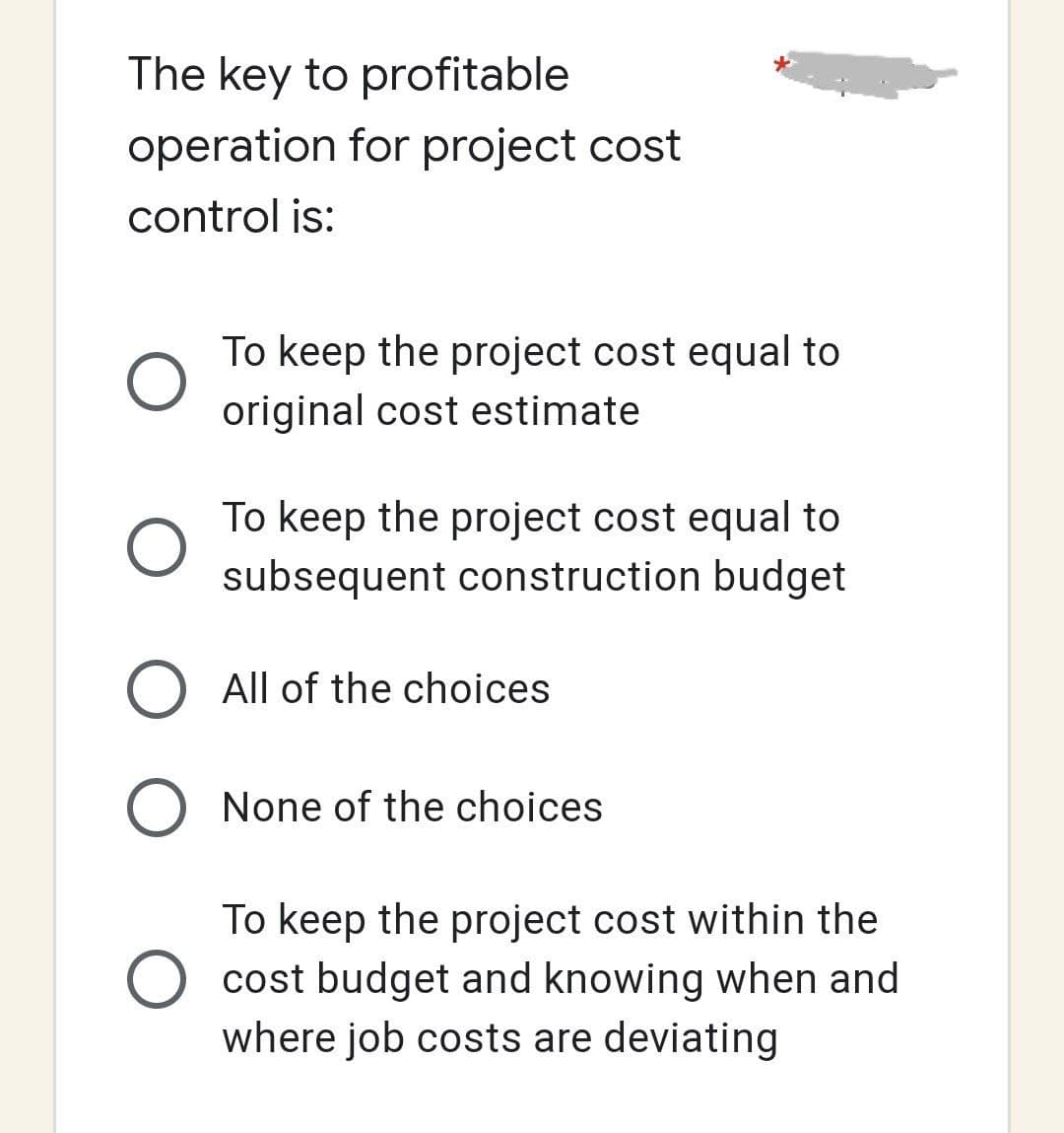The key to profitable
operation for project cost
control is:
O
To keep the project cost equal to
original cost estimate
To keep the project cost equal to
subsequent construction budget
All of the choices
O None of the choices
To keep the project cost within the
cost budget and knowing when and
where job costs are deviating