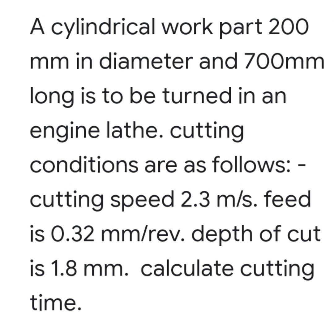 A cylindrical work part 200
mm in diameter and 700mm
long is to be turned in an
engine lathe. cutting
conditions are as follows: -
cutting speed 2.3 m/s. feed
is 0.32 mm/rev. depth of cut
is 1.8 mm. calculate cutting
time.
