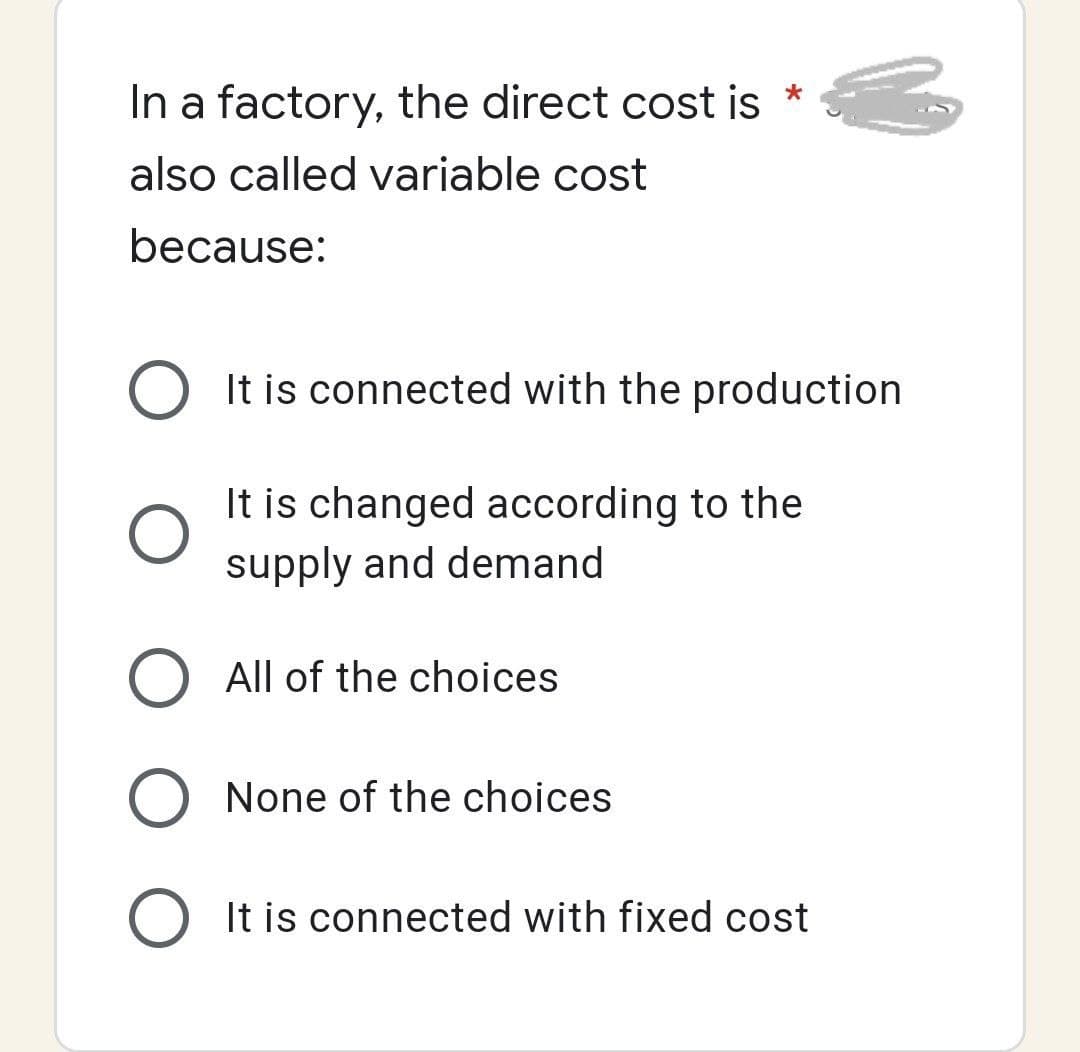 In a factory, the direct cost is
also called variable cost
because:
O It is connected with the production
It is changed according to the
supply and demand
O All of the choices
O None of the choices
O It is connected with fixed cost