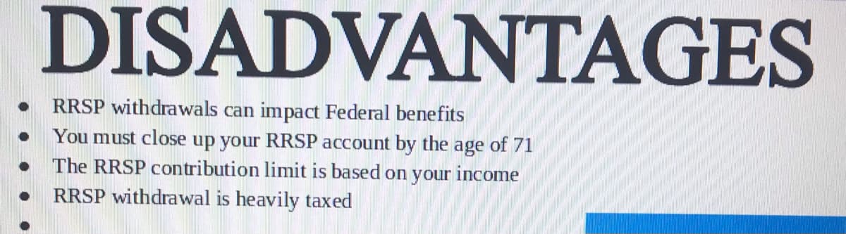 DISADVANTAGES
RRSP withdrawals can impact Federal benefits
You must close up your RRSP account by the age of 71
The RRSP contribution limit is based on your income
RRSP withdrawal is heavily taxed
