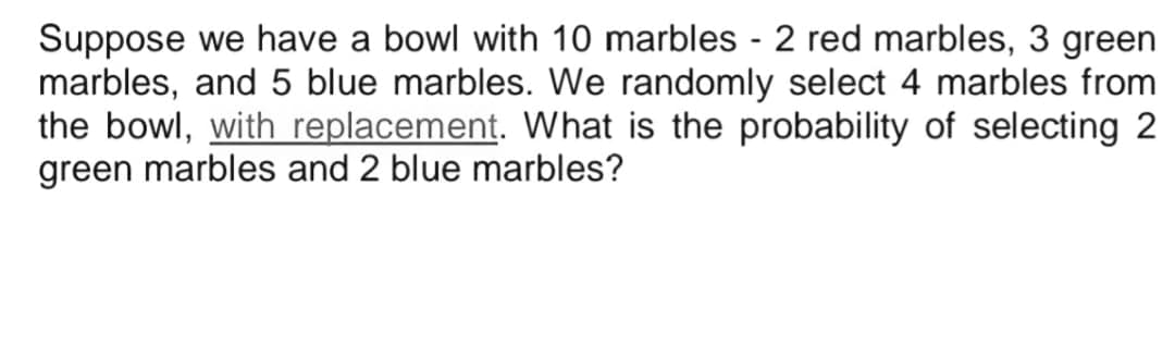 Suppose we have a bowl with 10 marbles - 2 red marbles, 3 green
marbles, and 5 blue marbles. We randomly select 4 marbles from
the bowl, with replacement. What is the probability of selecting 2
green marbles and 2 blue marbles?