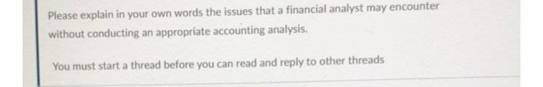 Please explain in your own words the issues that a financial analyst may encounter
without conducting an appropriate accounting analysis.
You must start a thread before you can read and reply to other threads
