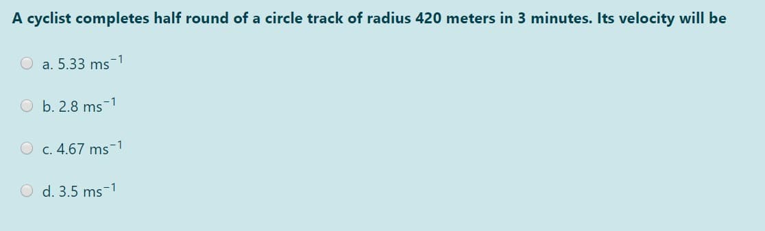 A cyclist completes half round of a circle track of radius 420 meters in 3 minutes. Its velocity will be
-1
O a. 5.33 ms
O b. 2.8 ms
-1
O c. 4.67 ms-1
O d. 3.5 ms-1

