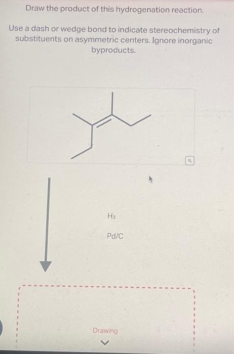 Draw the product of this hydrogenation reaction.
Use a dash or wedge bond to indicate stereochemistry of
substituents on asymmetric centers. Ignore inorganic
byproducts.
H₂
Pd/C
Drawing