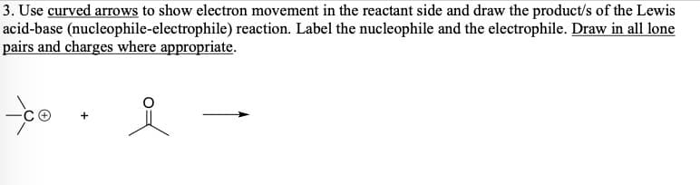 3. Use curved arrows to show electron movement in the reactant side and draw the product/s of the Lewis
acid-base (nucleophile-electrophile) reaction. Label the nucleophile and the electrophile. Draw in all lone
pairs and charges where appropriate.
-co
요