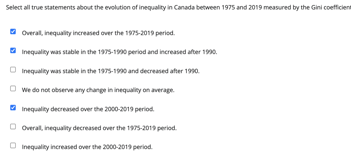 Select all true statements about the evolution of inequality in Canada between 1975 and 2019 measured by the Gini coefficient
Overall, inequality increased over the 1975-2019 period.
Inequality was stable in the 1975-1990 period and increased after 1990.
Inequality was stable in the 1975-1990 and decreased after 1990.
We do not observe any change in inequality on average.
Inequality decreased over the 2000-2019 period.
Overall, inequality decreased over the 1975-2019 period.
Inequality increased over the 2000-2019 period.
