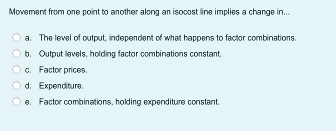Movement from one point to another along an isocost line implies a change in.
a. The level of output, independent of what happens to factor combinations.
b. Output levels, holding factor combinations constant.
c. Factor prices.
d. Expenditure.
e. Factor combinations, holding expenditure constant.
