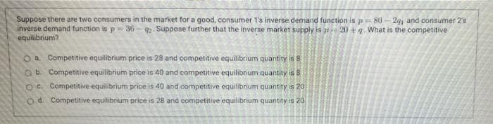 Suppose there are two consumers in the market for a good, consumer 1's inverse demand function is p=80 – 24, and consumer 2s
inverse demand function is p =36 - : Suppose further that the inverse market supply is p 20 + q. What is the competitive
equilibrium?
Oa. Competitive equilibrium price is 28 and competitive equilibrium quantity is 8
O b. Competitive equilibrium price is 40 and competitive equilibrium quantity is 8
O C Competitive equilibrium price is 40 and competitive equilibrium quantity is 20
O d. Competitive equilibrium price is 28 and competitive equilibrium quantity is 20
