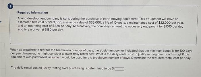 Required information
A land development company is considering the purchase of earth-moving equipment. This equipment will have an
estimated first cost of $163,000, a salvage value of $55,000, a life of 10 years, a maintenance cost of $32,000 per year,
and an operating cost of $220 per day. Alternatively, the company can rent the necessary equipment for $1010 per day
and hire a driver at $180 per day.
When approached to rent for the breakeven number of days, the equipment owner indicated that the minimum rental is for 100 days
per year; however, he might consider a lower daily rental cost. What is the daily rental cost to justify renting over purchasing? If the
equipment was purchased, assume it would be used for the breakeven number of days. Determine the required rental cost per day.
The daily rental cost to justify renting over purchasing is determined to be $
