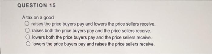 QUESTION 15
A tax on a good
O raises the price buyers pay and lowers the price sellers receive.
raises both the price buyers pay and the price sellers receive.
lowers both the price buyers pay and the price sellers receive.
lowers the price buyers pay and raises the price sellers receive.
