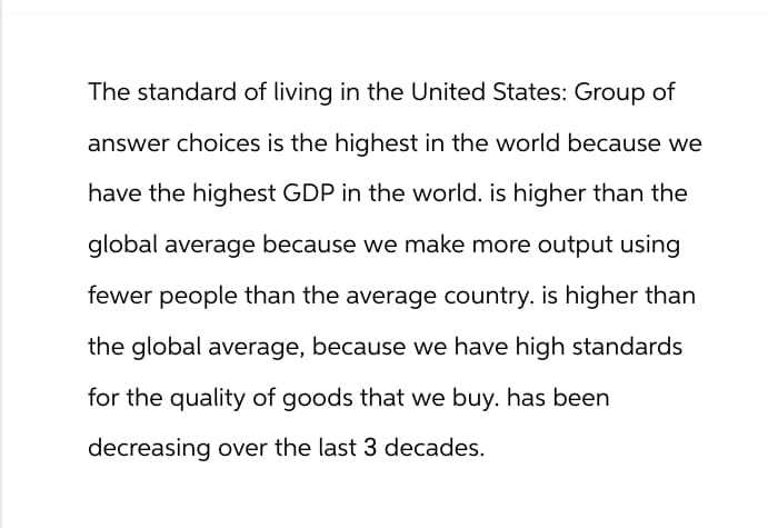 The standard of living in the United States: Group of
answer choices is the highest in the world because we
have the highest GDP in the world. is higher than the
global average because we make more output using
fewer people than the average country. is higher than
the global average, because we have high standards
for the quality of goods that we buy. has been
decreasing over the last 3 decades.